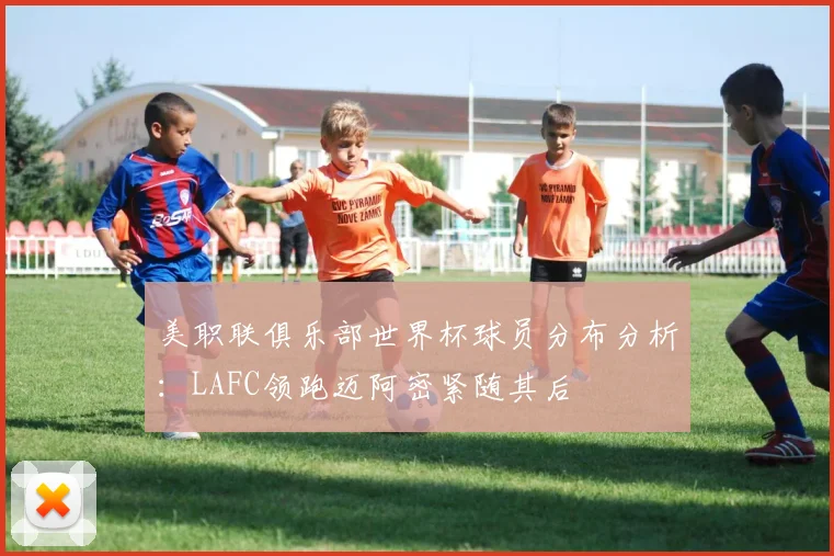 美职联俱乐部世界杯球员分布分析：LAFC领跑迈阿密紧随其后