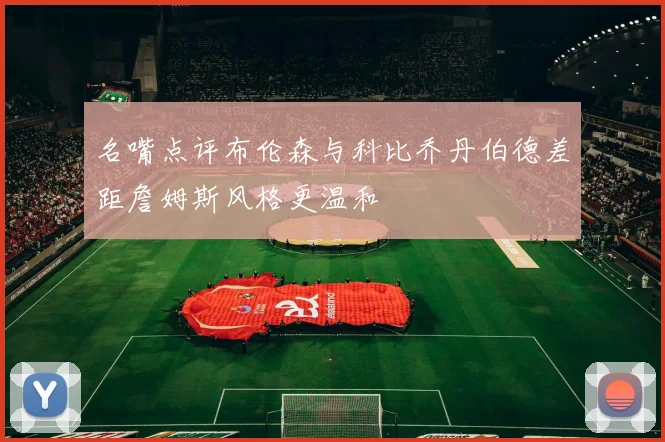 名嘴点评布伦森与科比乔丹伯德差距詹姆斯风格更温和