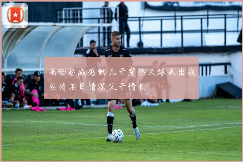 老哈达威感慨儿子穿热火球衣出战或将泪目情深父子情长