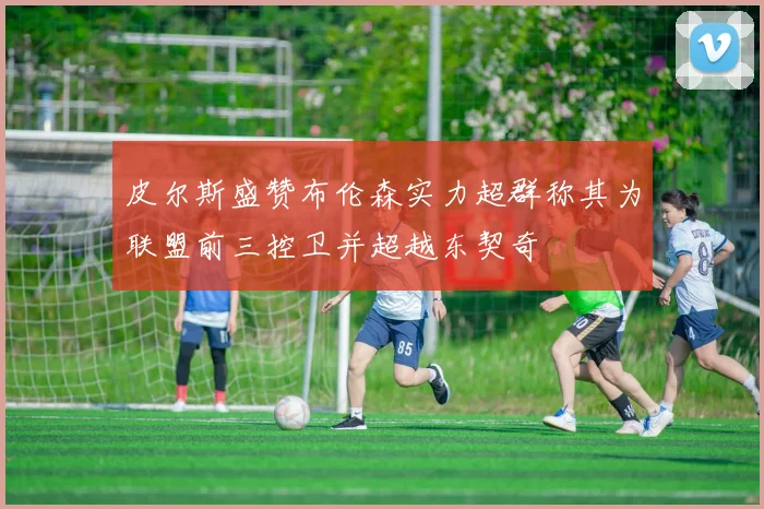 皮尔斯盛赞布伦森实力超群称其为联盟前三控卫并超越东契奇