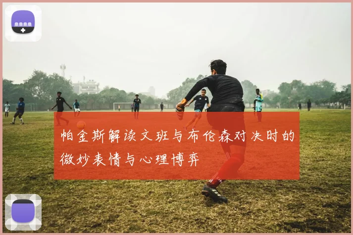 帕金斯解读文班与布伦森对决时的微妙表情与心理博弈