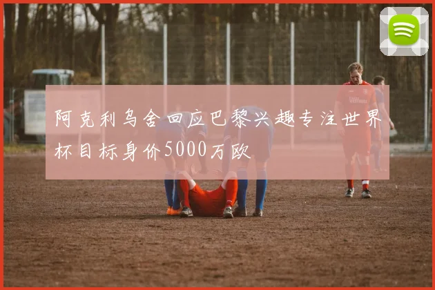 阿克利乌舍回应巴黎兴趣专注世界杯目标身价5000万欧