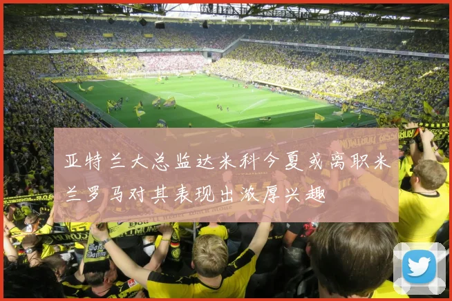 亚特兰大总监达米科今夏或离职米兰罗马对其表现出浓厚兴趣