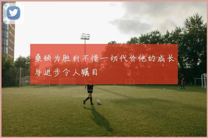桑顿为胜利不惜一切代价他的成长与进步令人瞩目