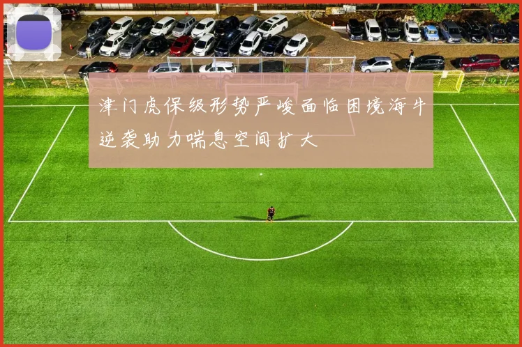 津门虎保级形势严峻面临困境海牛逆袭助力喘息空间扩大