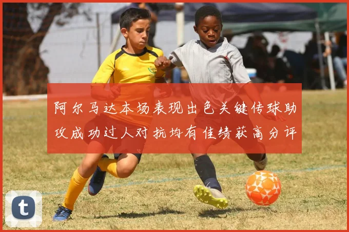 阿尔马达本场表现出色关键传球助攻成功过人对抗均有佳绩获高分评价