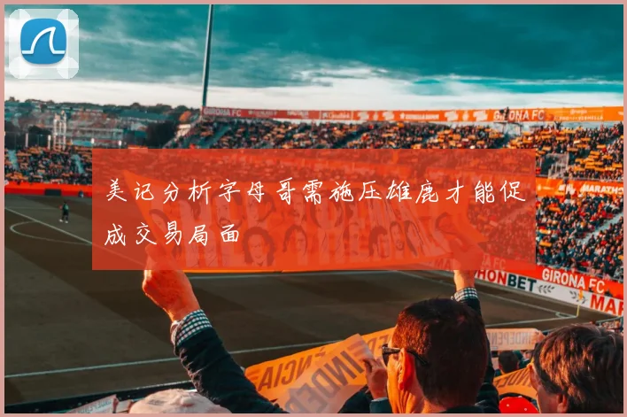 美记分析字母哥需施压雄鹿才能促成交易局面