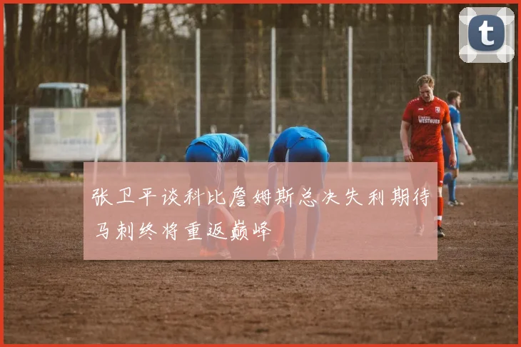 张卫平谈科比詹姆斯总决失利期待马刺终将重返巅峰