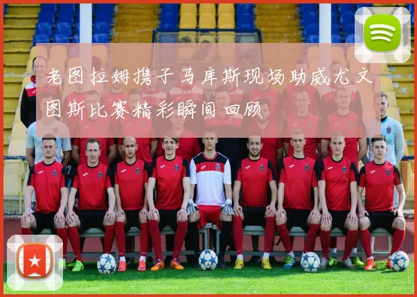 老图拉姆携子马库斯现场助威尤文图斯比赛精彩瞬间回顾