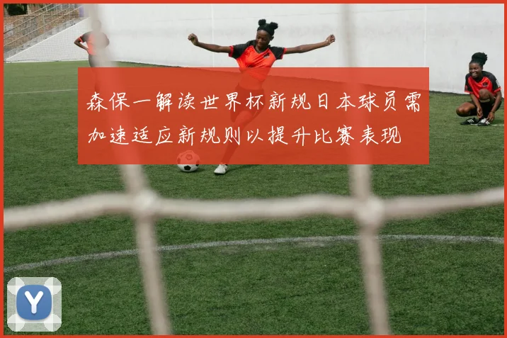 森保一解读世界杯新规日本球员需加速适应新规则以提升比赛表现