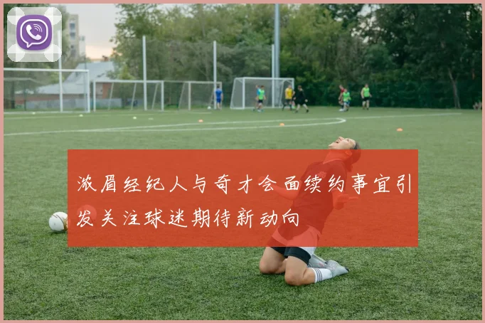 浓眉经纪人与奇才会面续约事宜引发关注球迷期待新动向