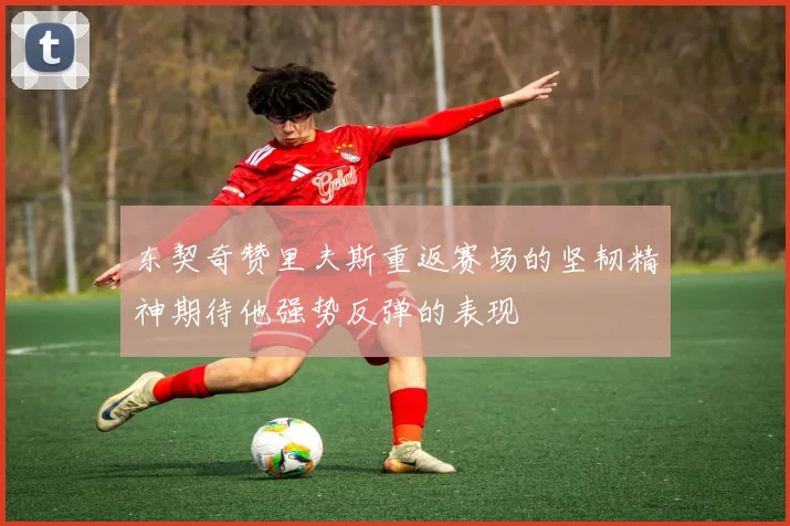 东契奇赞里夫斯重返赛场的坚韧精神期待他强势反弹的表现