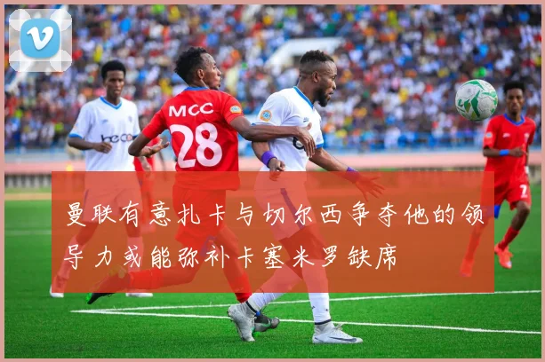 曼联有意扎卡与切尔西争夺他的领导力或能弥补卡塞米罗缺席
