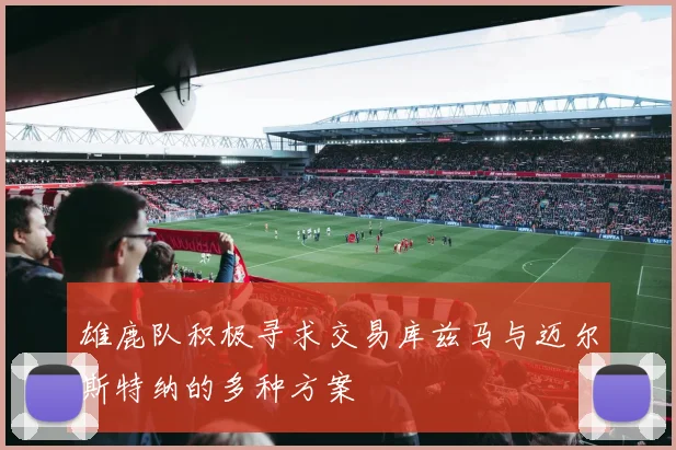 雄鹿队积极寻求交易库兹马与迈尔斯特纳的多种方案