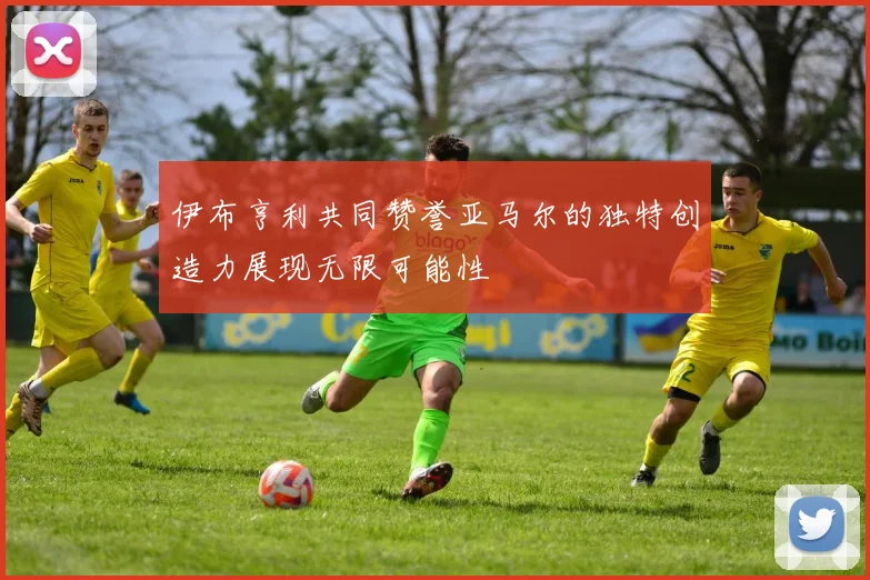 伊布亨利共同赞誉亚马尔的独特创造力展现无限可能性