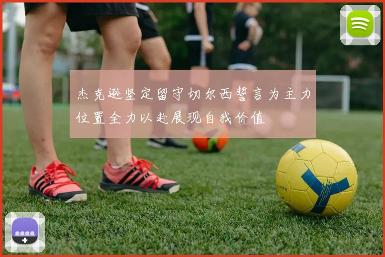 杰克逊坚定留守切尔西誓言为主力位置全力以赴展现自我价值