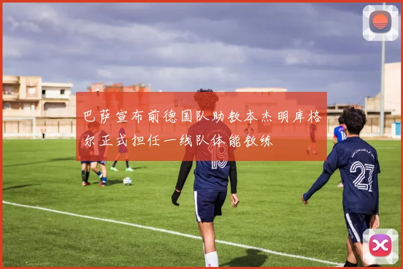 巴萨宣布前德国队助教本杰明库格尔正式担任一线队体能教练
