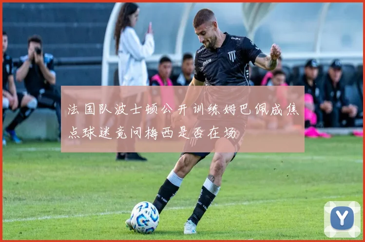 法国队波士顿公开训练姆巴佩成焦点球迷竟问梅西是否在场