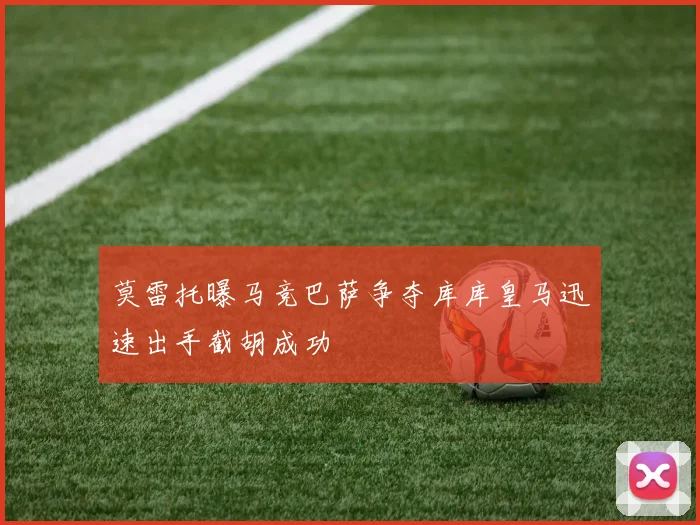 莫雷托曝马竞巴萨争夺库库皇马迅速出手截胡成功