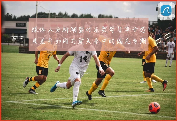 媒体人分析湖蜜对东契奇与华子态度差异如同恋爱关系中的偏见与期待