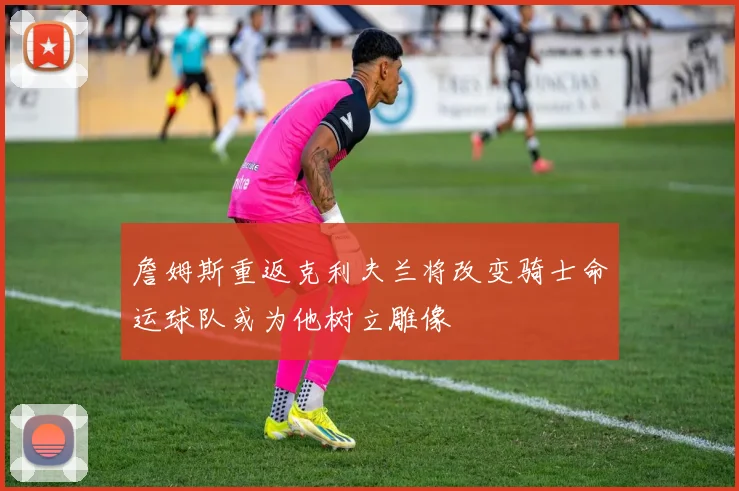 詹姆斯重返克利夫兰将改变骑士命运球队或为他树立雕像