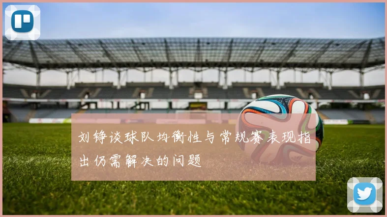 刘铮谈球队均衡性与常规赛表现指出仍需解决的问题