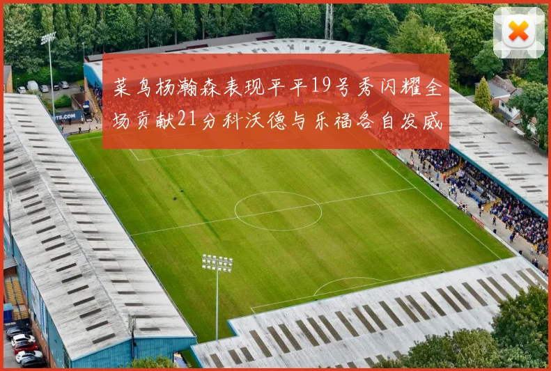 菜鸟杨瀚森表现平平19号秀闪耀全场贡献21分科沃德与乐福各自发威