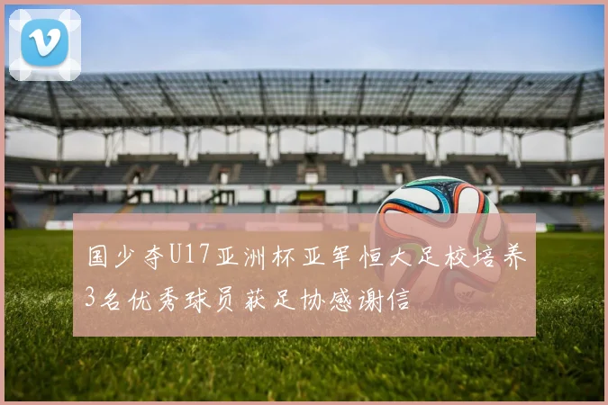 国少夺U17亚洲杯亚军恒大足校培养3名优秀球员获足协感谢信