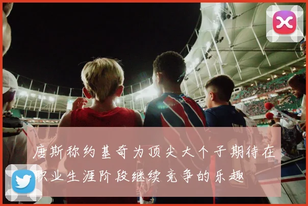 唐斯称约基奇为顶尖大个子期待在职业生涯阶段继续竞争的乐趣
