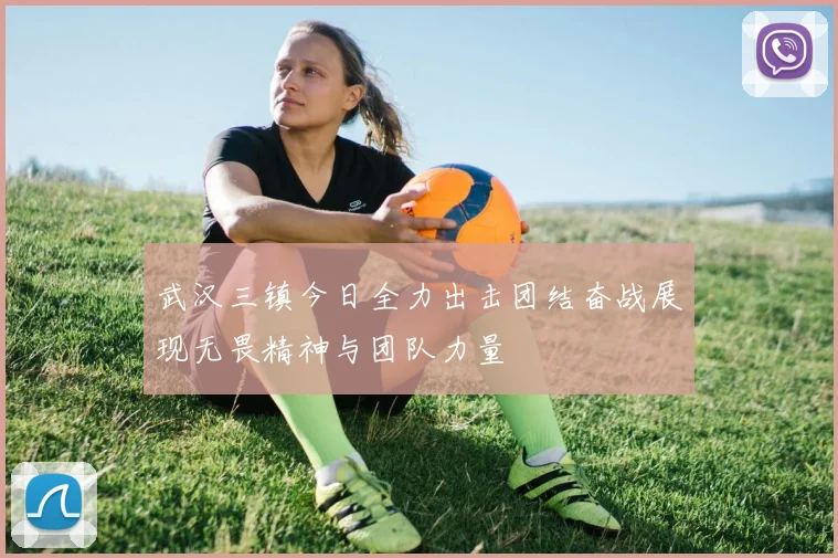 武汉三镇今日全力出击团结奋战展现无畏精神与团队力量