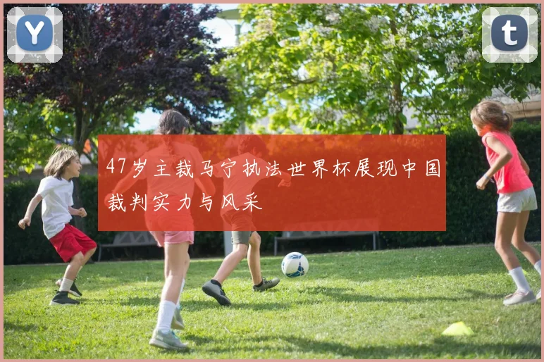 47岁主裁马宁执法世界杯展现中国裁判实力与风采