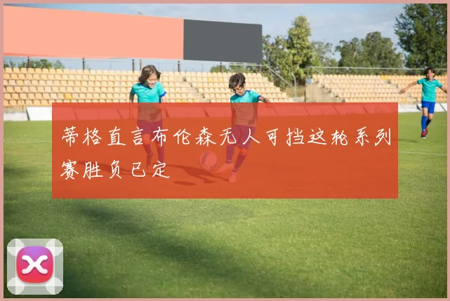 蒂格直言布伦森无人可挡这轮系列赛胜负已定