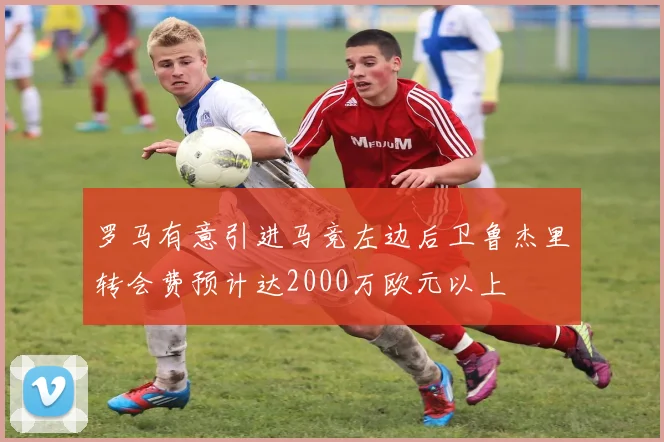 罗马有意引进马竞左边后卫鲁杰里转会费预计达2000万欧元以上