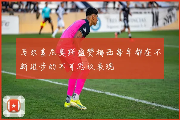 马尔基尼奥斯盛赞梅西每年都在不断进步的不可思议表现