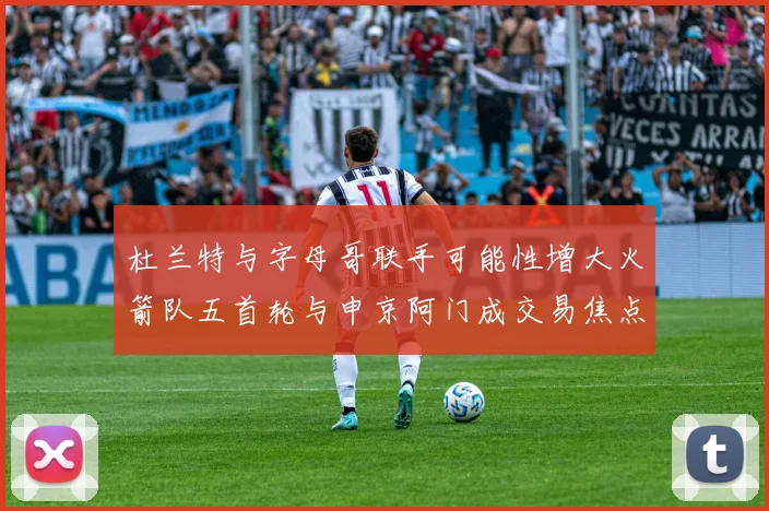 杜兰特与字母哥联手可能性增大火箭队五首轮与申京阿门成交易焦点